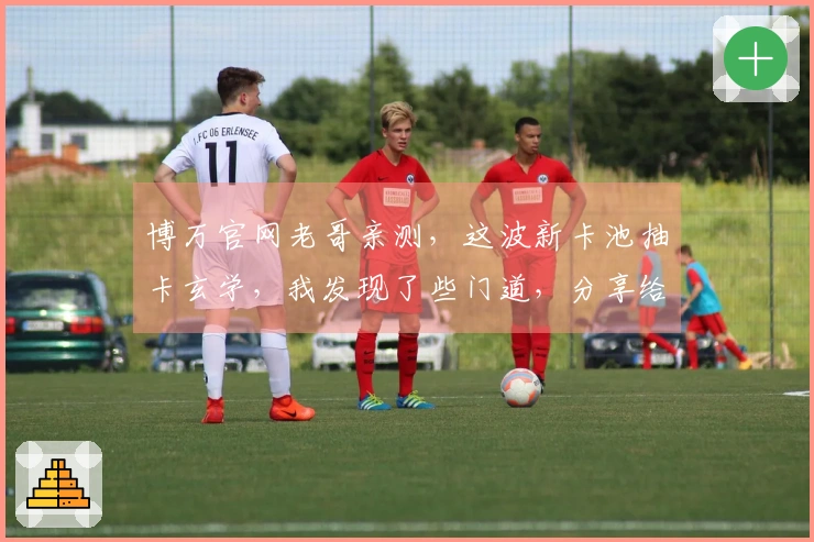 博万官网老哥亲测，这波新卡池抽卡玄学，我发现了些门道，分享给你！